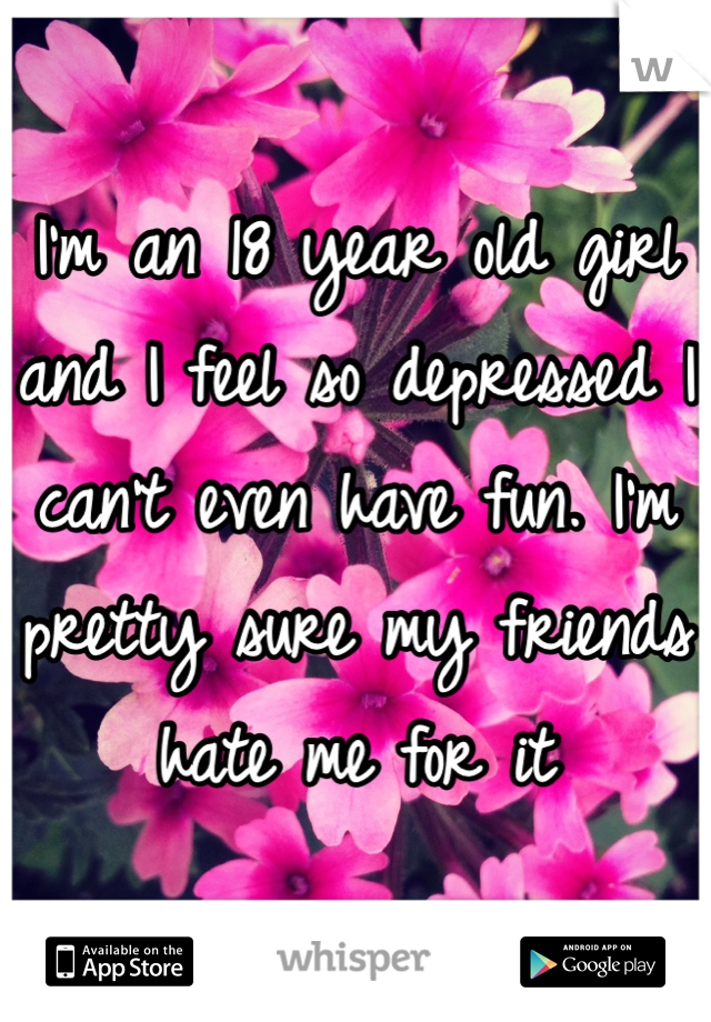 I'm an 18 year old girl and I feel so depressed I can't even have fun. I'm pretty sure my friends hate me for it