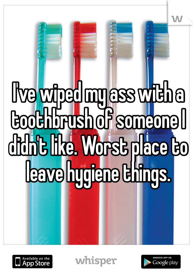 I've wiped my ass with a toothbrush of someone I didn't like. Worst place to leave hygiene things. 