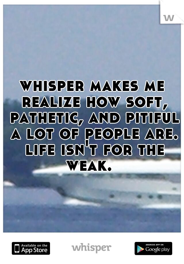 whisper makes me realize how soft, pathetic, and pitiful a lot of people are. life isn't for the weak.  