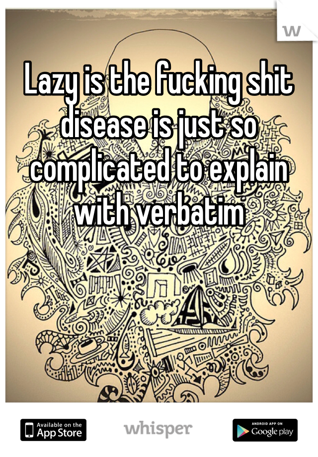 Lazy is the fucking shit disease is just so complicated to explain with verbatim