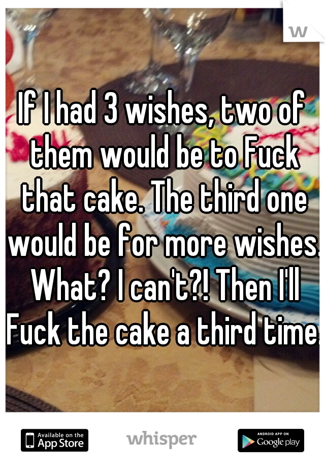 If I had 3 wishes, two of them would be to Fuck that cake. The third one would be for more wishes. What? I can't?! Then I'll Fuck the cake a third time. 