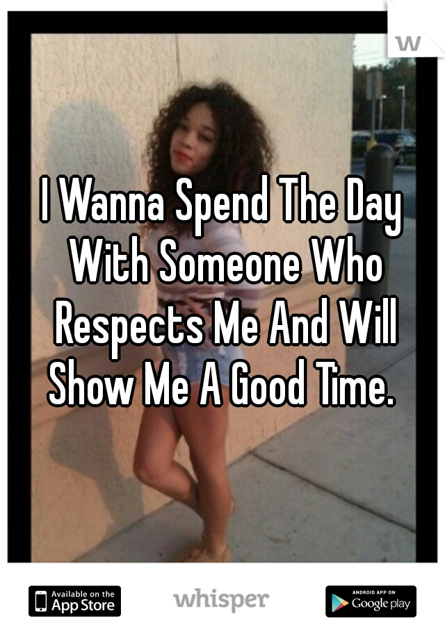 I Wanna Spend The Day With Someone Who Respects Me And Will Show Me A Good Time. 