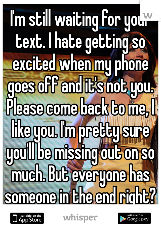 I'm still waiting for your text. I hate getting so excited when my phone goes off and it's not you. Please come back to me, I like you. I'm pretty sure you'll be missing out on so much. But everyone has someone in the end right?