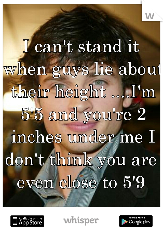 I can't stand it when guys lie about their height ....I'm 5'5 and you're 2 inches under me I don't think you are  even close to 5'9 