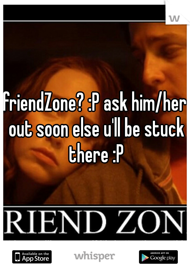 friendZone? :P ask him/her out soon else u'll be stuck there :P