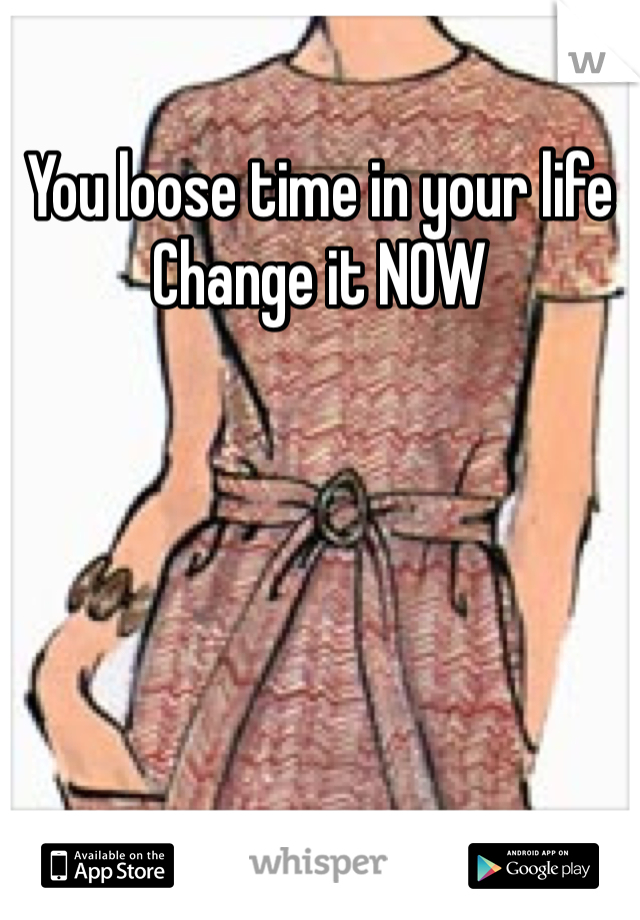 You loose time in your life
Change it NOW