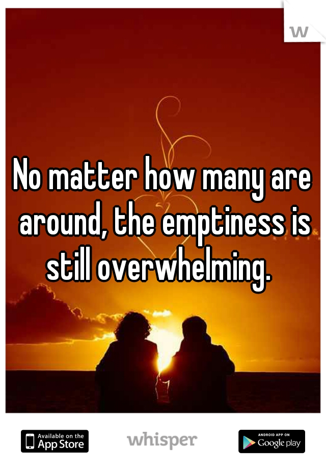 No matter how many are around, the emptiness is still overwhelming.  
