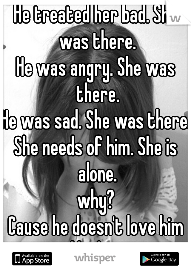 He treated her bad. She was there.
He was angry. She was there.
He was sad. She was there.
She needs of him. She is alone.
why?
Cause he doesn't love him like her.