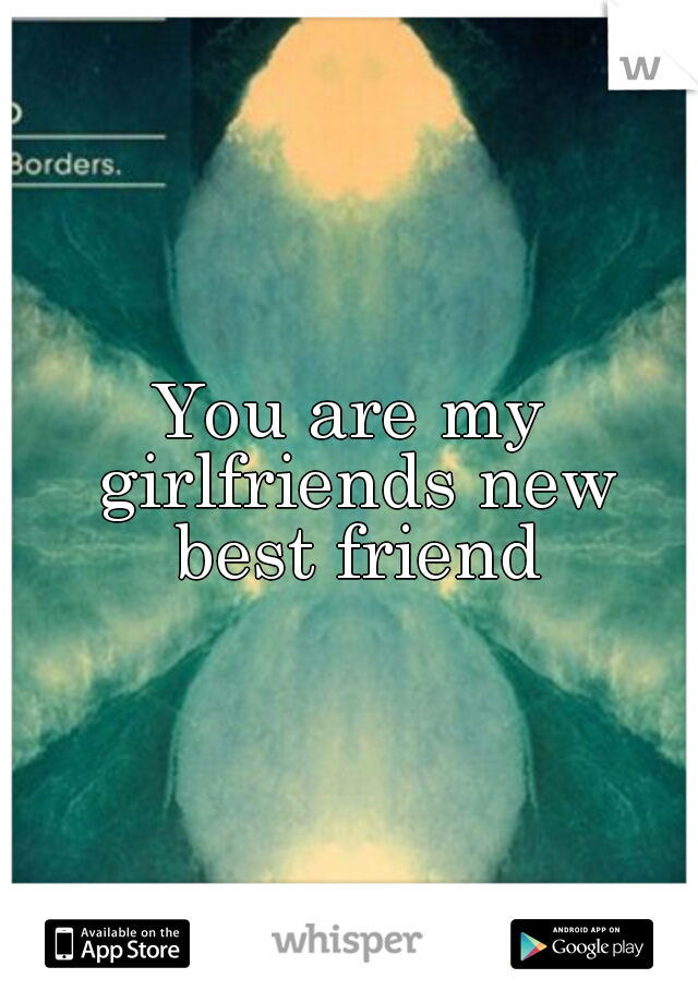 You are my girlfriends new best friend