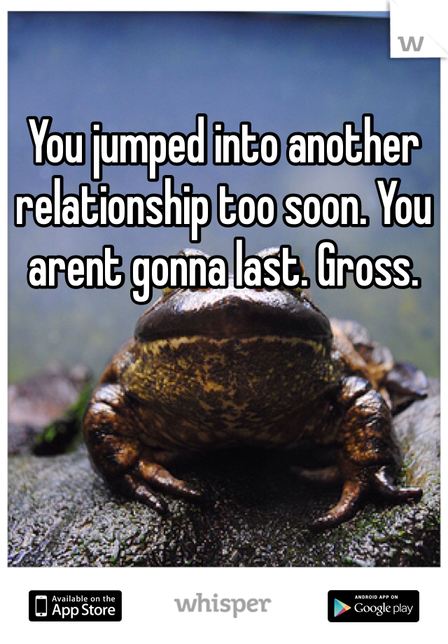 You jumped into another relationship too soon. You arent gonna last. Gross. 