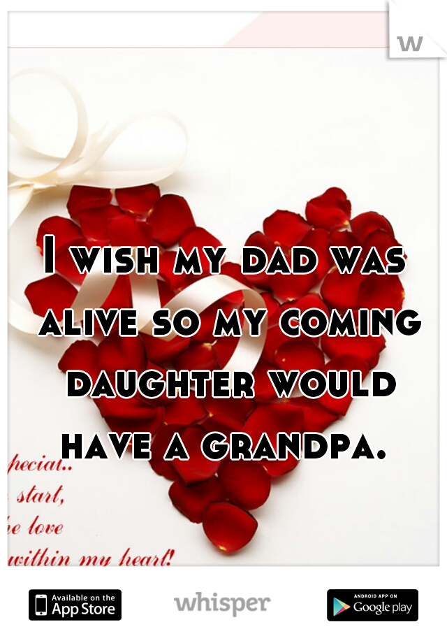 I wish my dad was alive so my coming daughter would have a grandpa. 