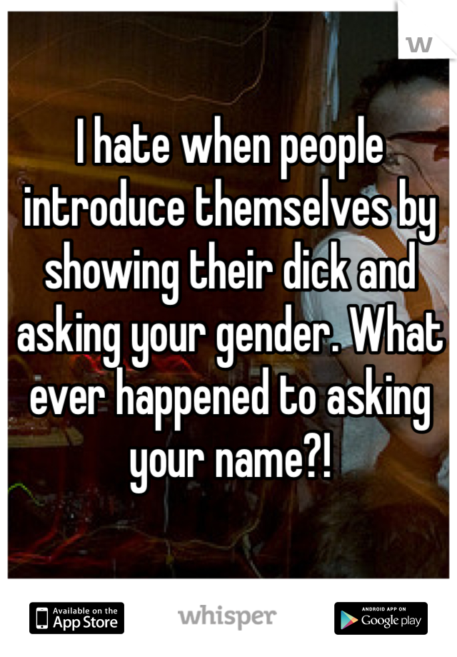I hate when people introduce themselves by showing their dick and asking your gender. What ever happened to asking your name?!