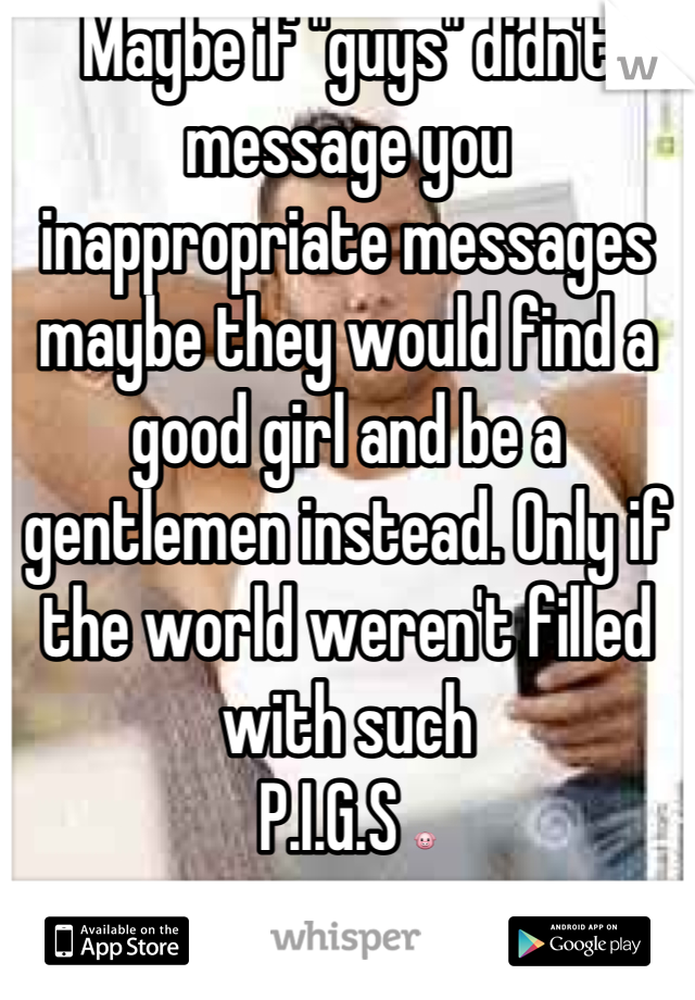 Maybe if "guys" didn't message you inappropriate messages maybe they would find a good girl and be a gentlemen instead. Only if the world weren't filled with such 
P.I.G.S 🐷