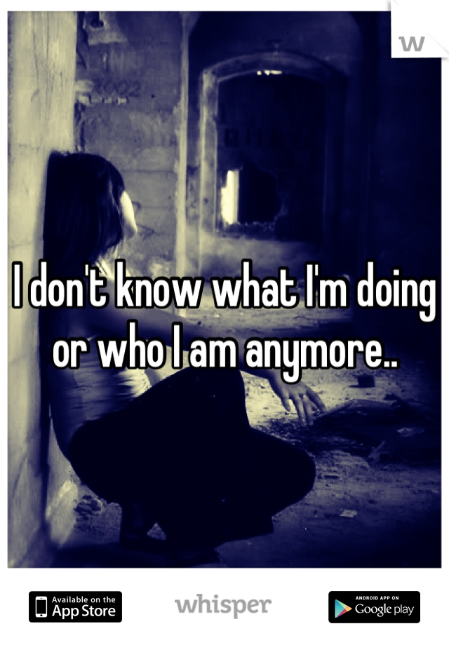 I don't know what I'm doing or who I am anymore..