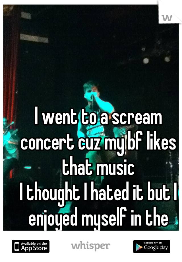 I went to a scream concert cuz my bf likes that music 
I thought I hated it but I enjoyed myself in the mosh pit!! (: 