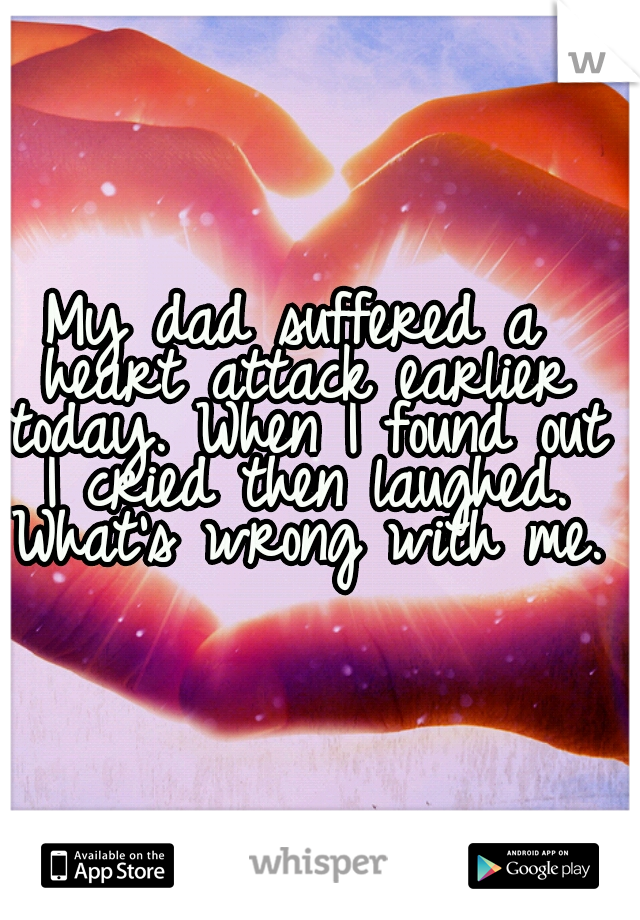My dad suffered a heart attack earlier today. When I found out I cried then laughed. What's wrong with me.