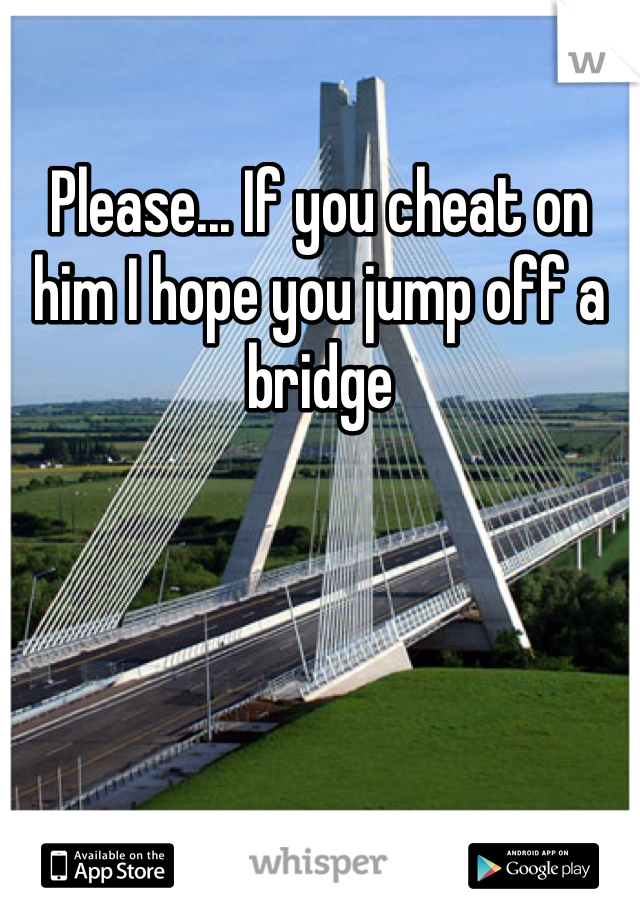 Please... If you cheat on him I hope you jump off a bridge