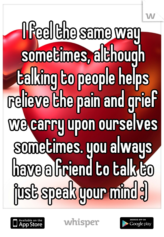 I feel the same way sometimes, although talking to people helps relieve the pain and grief we carry upon ourselves sometimes. you always have a friend to talk to just speak your mind :) 
