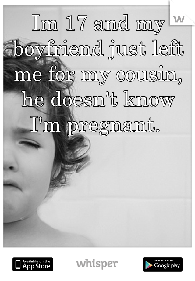 Im 17 and my boyfriend just left me for my cousin, he doesn't know I'm pregnant. 