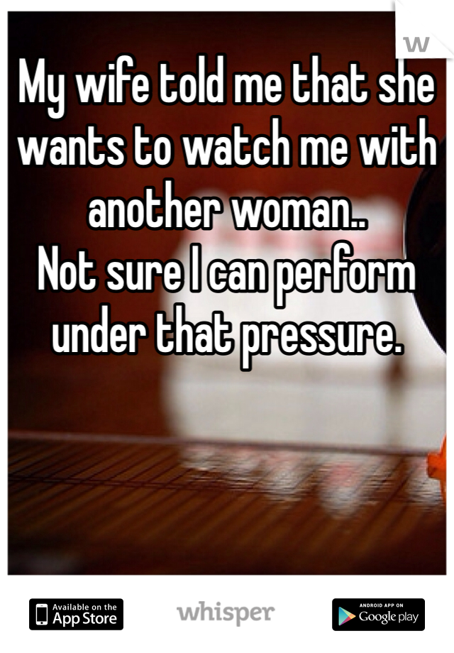 My wife told me that she wants to watch me with another woman.. 
Not sure I can perform under that pressure. 