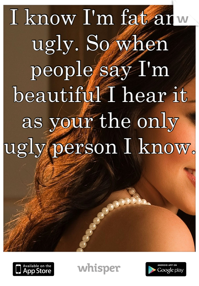 I know I'm fat and ugly. So when people say I'm beautiful I hear it as your the only ugly person I know. 