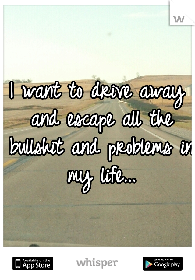 I want to drive away and escape all the bullshit and problems in my life...