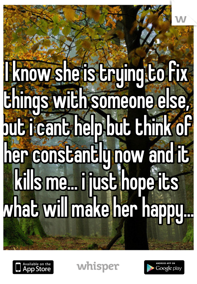 I know she is trying to fix things with someone else, but i cant help but think of her constantly now and it kills me… i just hope its what will make her happy…