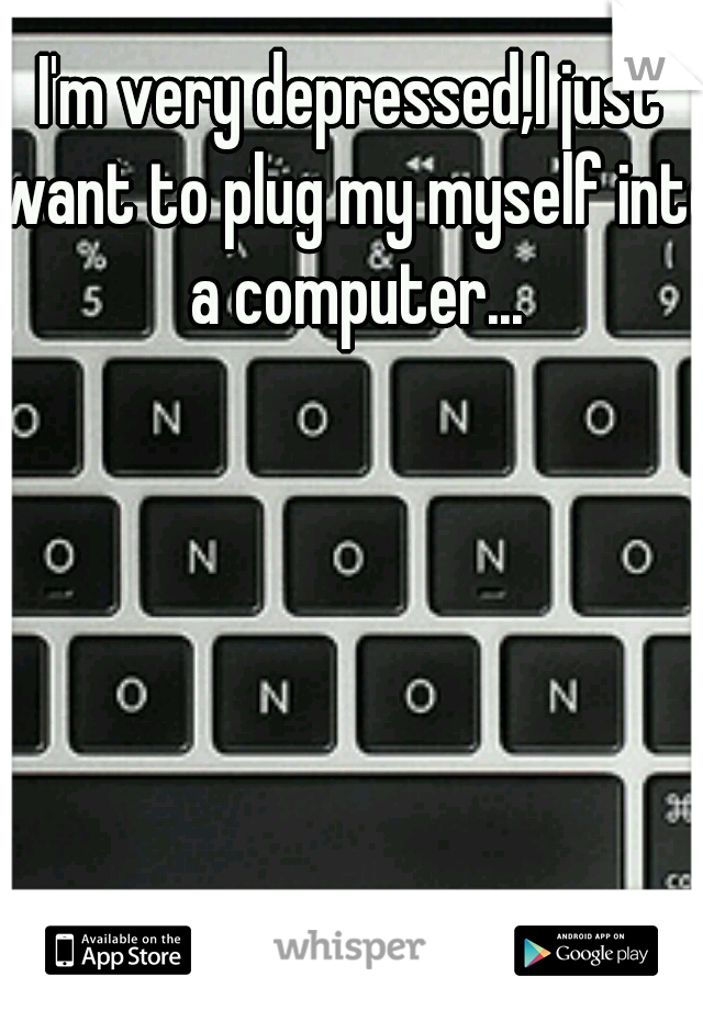 I'm very depressed,I just want to plug my myself into a computer...