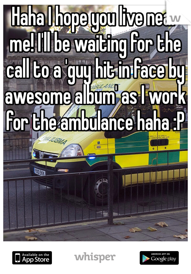 Haha I hope you live near me! I'll be waiting for the call to a 'guy hit in face by awesome album' as I work for the ambulance haha :P