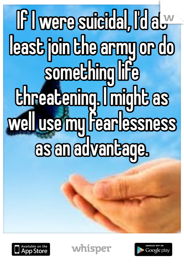 If I were suicidal, I'd at least join the army or do something life threatening. I might as well use my fearlessness as an advantage.