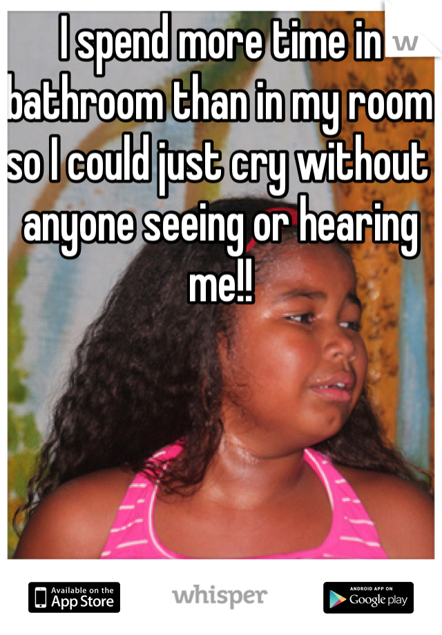 I spend more time in bathroom than in my room so I could just cry without anyone seeing or hearing me!! 