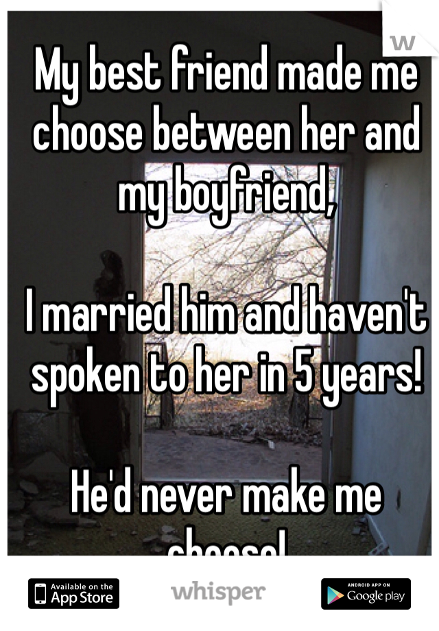 My best friend made me choose between her and my boyfriend, 

I married him and haven't spoken to her in 5 years! 

He'd never make me choose! 