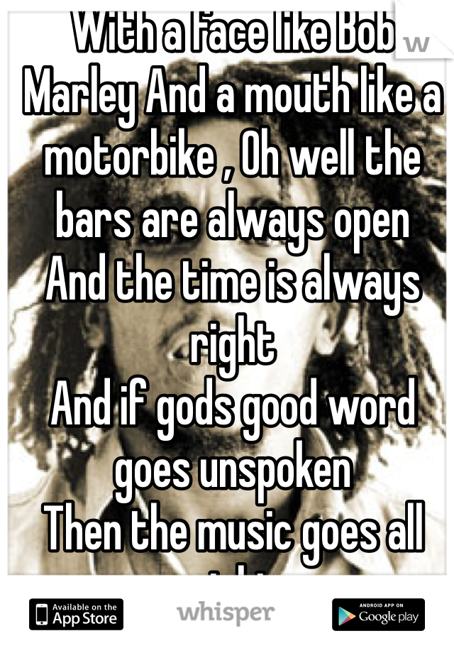 With a face like Bob Marley And a mouth like a motorbike , Oh well the bars are always open
And the time is always right
And if gods good word goes unspoken
Then the music goes all night