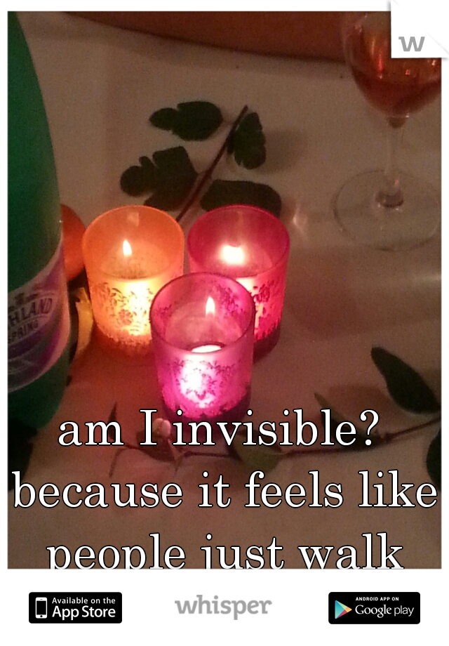 am I invisible? because it feels like people just walk through me x