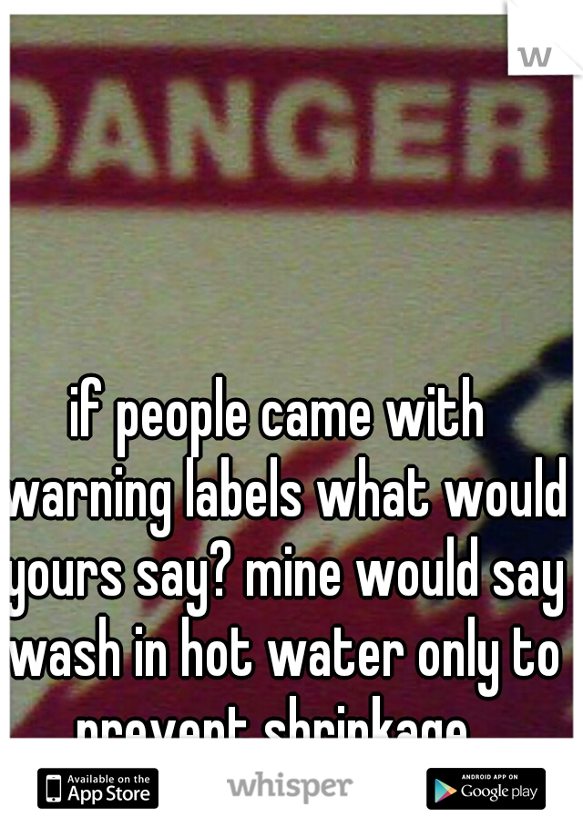 if people came with warning labels what would yours say? mine would say wash in hot water only to prevent shrinkage.  AHHHHHHHH h ha ha 