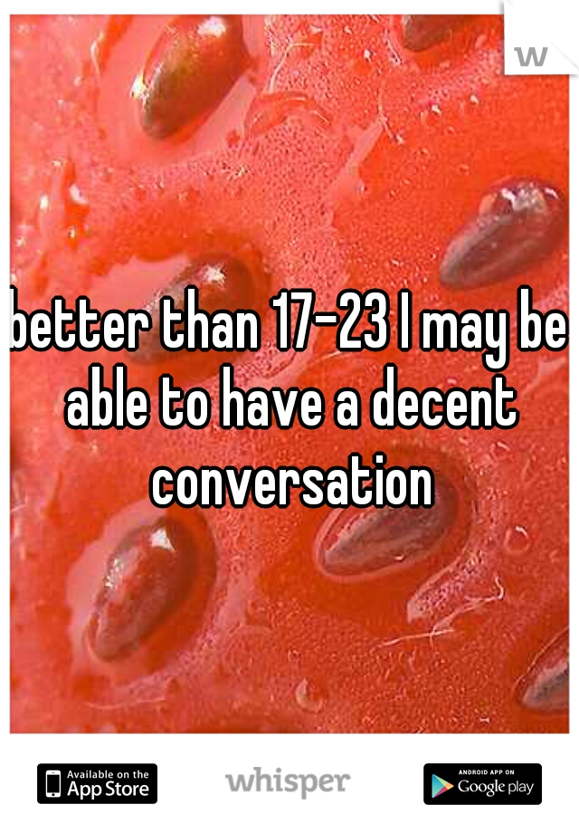 better than 17-23 I may be able to have a decent conversation