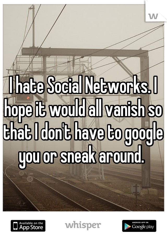 I hate Social Networks. I hope it would all vanish so that I don't have to google you or sneak around. 
