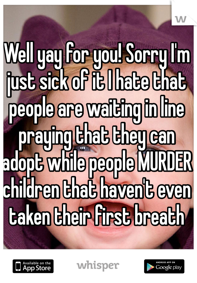 Well yay for you! Sorry I'm just sick of it I hate that people are waiting in line praying that they can adopt while people MURDER children that haven't even taken their first breath 