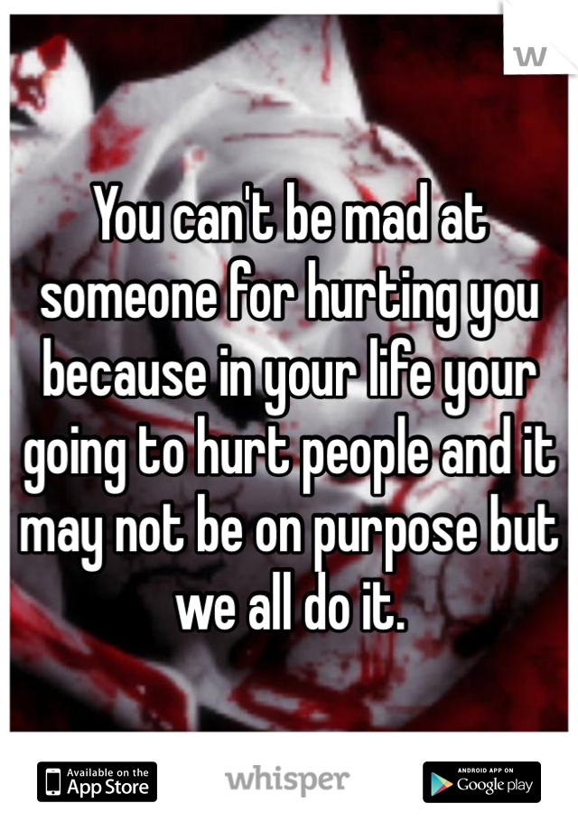 You can't be mad at someone for hurting you because in your life your going to hurt people and it may not be on purpose but we all do it.