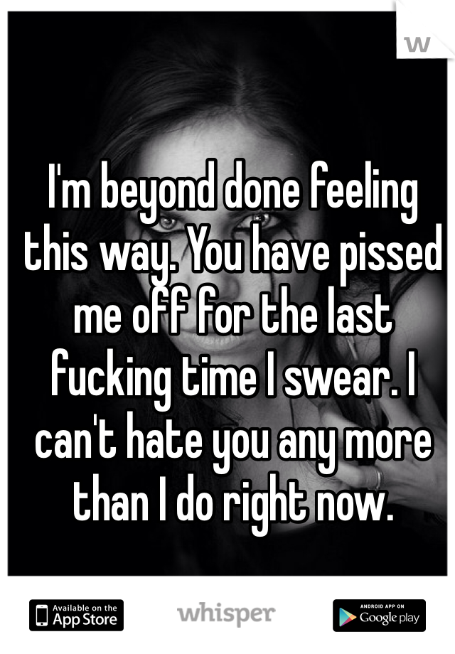 I'm beyond done feeling this way. You have pissed me off for the last fucking time I swear. I can't hate you any more than I do right now.