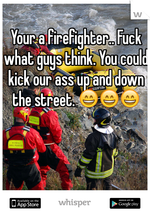 Your a firefighter.. Fuck what guys think. You could kick our ass up and down the street. 😄😄😄