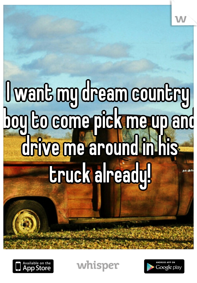 I want my dream country boy to come pick me up and drive me around in his truck already!