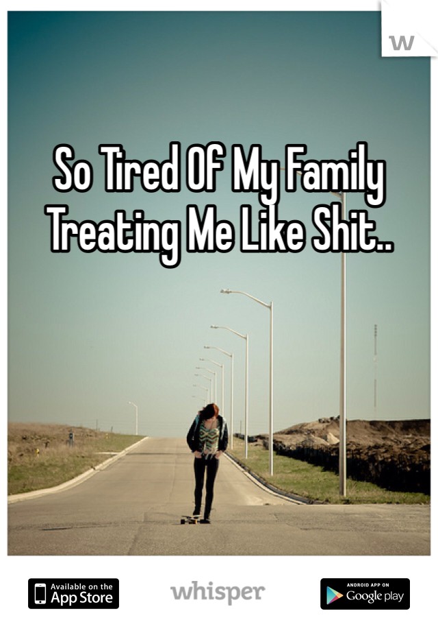 So Tired Of My Family Treating Me Like Shit..
