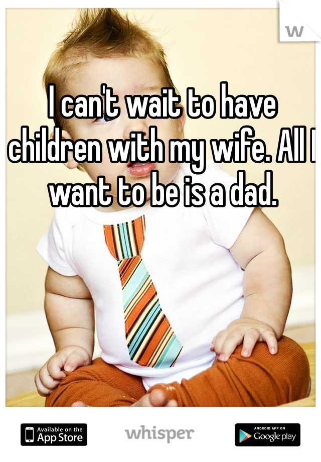 I can't wait to have children with my wife. All I want to be is a dad. 