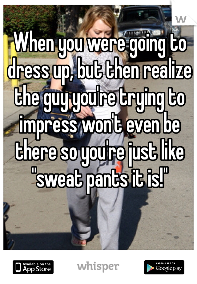 When you were going to dress up, but then realize the guy you're trying to impress won't even be there so you're just like "sweat pants it is!" 