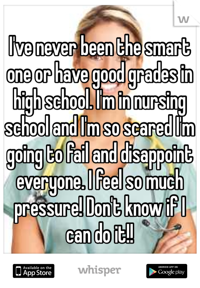 I've never been the smart one or have good grades in high school. I'm in nursing school and I'm so scared I'm going to fail and disappoint everyone. I feel so much pressure! Don't know if I can do it!!
