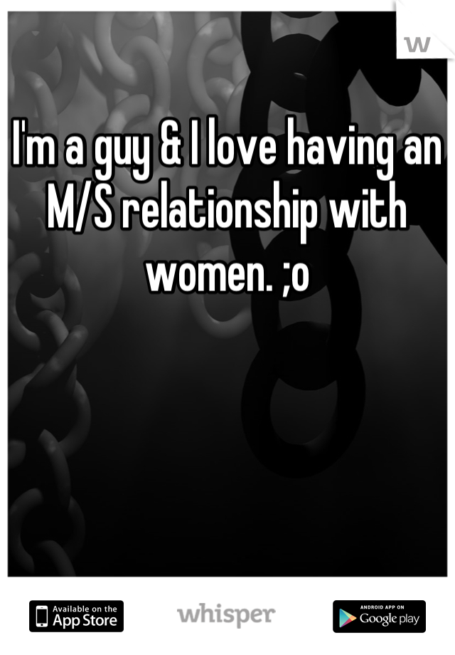 I'm a guy & I love having an M/S relationship with women. ;o