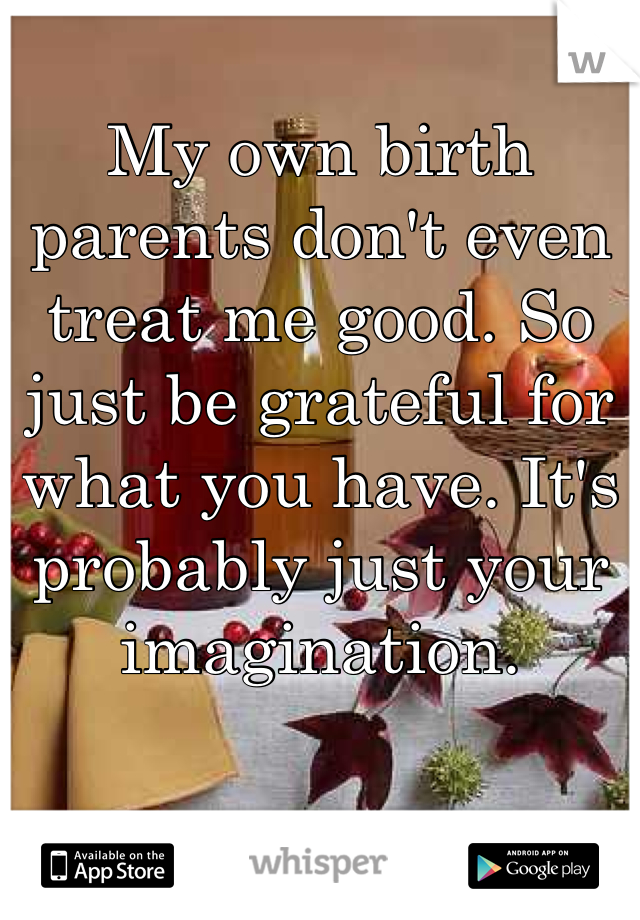 My own birth parents don't even treat me good. So just be grateful for what you have. It's probably just your imagination.