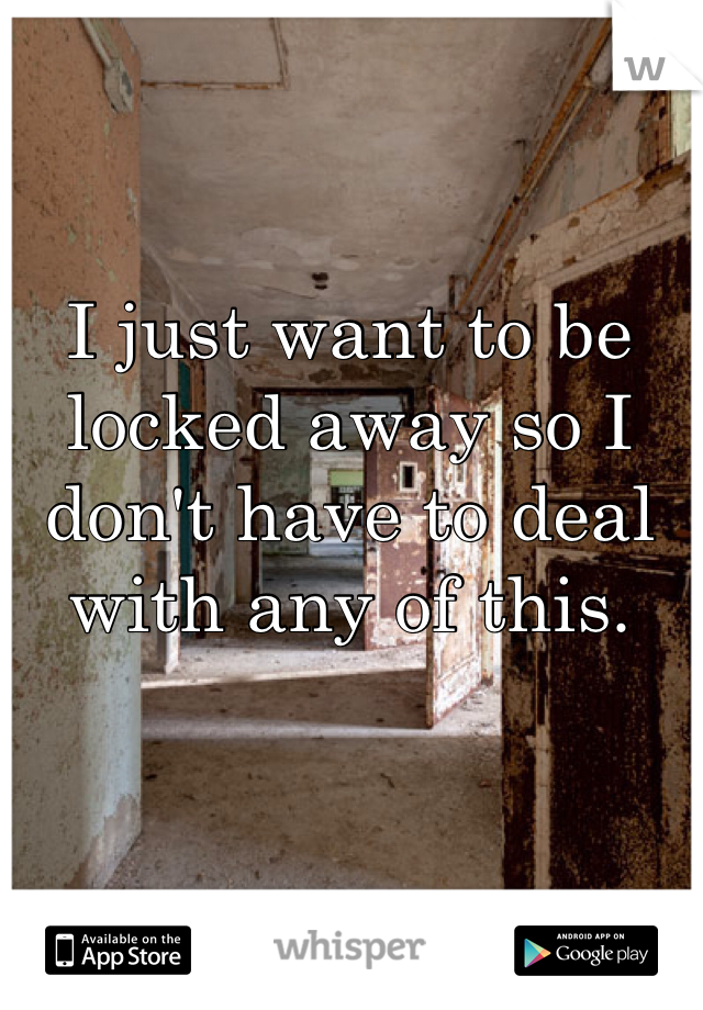 I just want to be locked away so I don't have to deal with any of this. 