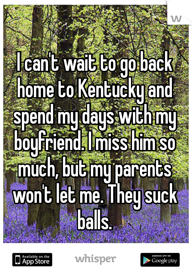 I can't wait to go back home to Kentucky and spend my days with my boyfriend. I miss him so much, but my parents won't let me. They suck balls. 